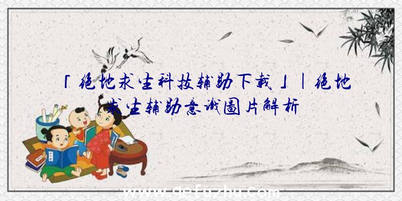 「绝地求生科技辅助下载」|绝地求生辅助意识图片解析